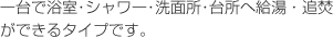 1台で浴室、シャワー、洗面所、台所へ給湯、追い焚きができるタイプです。